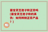 菌宝灵芝孢子粉正宗吗(菌宝灵芝孢子粉的真伪：如何辨别正宗产品？)
