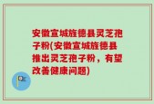 安徽宣城旌德县灵芝孢子粉(安徽宣城旌德县推出灵芝孢子粉，有望改善健康问题)