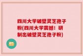 四川大学破壁灵芝孢子粉(四川大学震撼！研制出破壁灵芝孢子粉)