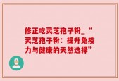 修正吃灵芝孢子粉_“灵芝孢子粉：提升免疫力与健康的天然选择”
