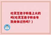 吃灵芝孢子粉是上火的吗(吃灵芝孢子粉会导致身体过热吗？)
