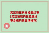 灵芝菊花枸杞桂圆红枣(灵芝菊花枸杞桂圆红枣合成的美容汤推荐)