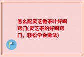 怎么配灵芝做茶叶好喝窍门(灵芝茶的好喝窍门，轻松学会做法)
