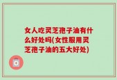女人吃灵芝孢子油有什么好处吗(女性服用灵芝孢子油的五大好处)