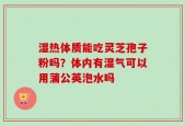 湿热体质能吃灵芝孢子粉吗？体内有湿气可以用蒲公英泡水吗