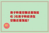 孢子粉是空腹还是饭后吃 (吃孢子粉应该在空腹还是饭后？