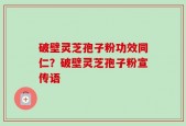 破壁灵芝孢子粉功效同仁？破壁灵芝孢子粉宣传语