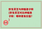 野生灵芝与种植孢子粉(野生灵芝对比种植孢子粉：哪种更有价值？)