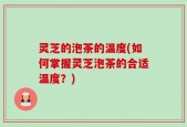 灵芝的泡茶的温度(如何掌握灵芝泡茶的合适温度？)