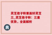 灵芝孢子粉里面好灵芝三_灵芝孢子粉：三重优势，全面解析