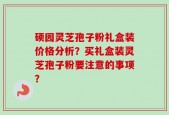 硕园灵芝孢子粉礼盒装价格分析？买礼盒装灵芝孢子粉要注意的事项？