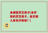 未破壁灵芝孢子(未开炮的灵芝孢子，能否被人体充分吸收？)
