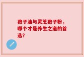 孢子油与灵芝孢子粉，哪个才是养生之道的首选？
