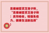 思隆破壁灵芝孢子粉_“思隆破壁灵芝孢子粉：高效吸收，增强免疫力，健康生活新选择”)