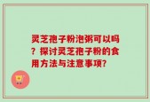 灵芝孢子粉泡粥可以吗？探讨灵芝孢子粉的食用方法与注意事项？