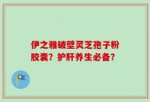 伊之雅破壁灵芝孢子粉胶囊？护肝养生必备？