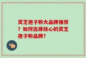 灵芝孢子粉大品牌推荐？如何选择放心的灵芝孢子粉品牌？
