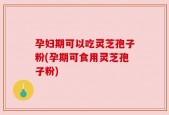 孕妇期可以吃灵芝孢子粉(孕期可食用灵芝孢子粉)