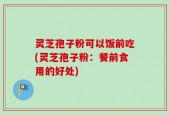 灵芝孢子粉可以饭前吃(灵芝孢子粉：餐前食用的好处)