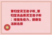 蕈归堂灵芝孢子粉_蕈归堂高品质灵芝孢子粉：增强免疫力，健康生活新选择