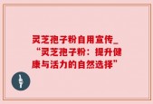 灵芝孢子粉自用宣传_“灵芝孢子粉：提升健康与活力的自然选择”
