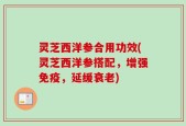 灵芝西洋参合用功效(灵芝西洋参搭配，增强免疫，延缓衰老)