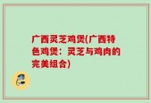 广西灵芝鸡煲(广西特色鸡煲：灵芝与鸡肉的完美组合)