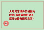 大号灵芝摆件价格图片欣赏(高贵典雅的灵芝摆件价格及图片欣赏)