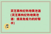 灵芝黑枸杞熟地黄泡酒(灵芝黑枸杞熟地黄泡酒：提高免疫力的好帮手)