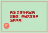 天涯 灵芝孢子油(天然保健：探秘灵芝孢子油的功效)