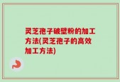 灵芝孢子破壁粉的加工方法(灵芝孢子的高效加工方法)