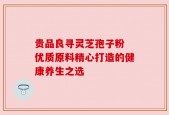 贵品良寻灵芝孢子粉 优质原料精心打造的健康养生之选