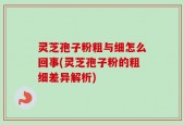 灵芝孢子粉粗与细怎么回事(灵芝孢子粉的粗细差异解析)