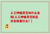 人工种植灵芝叫什么名称(人工种植灵芝的正式名称是什么？)