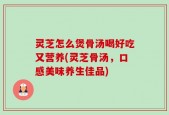 灵芝怎么煲骨汤喝好吃又营养(灵芝骨汤，口感美味养生佳品)