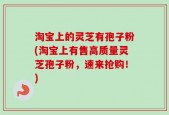 淘宝上的灵芝有孢子粉(淘宝上有售高质量灵芝孢子粉，速来抢购！)