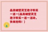 品高破壁灵芝孢子粉买一送一(品高破壁灵芝孢子粉买一送一活动，快来抢购！)