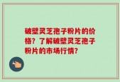 破壁灵芝孢子粉片的价格？了解破壁灵芝孢子粉片的市场行情？