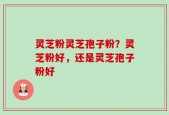 灵芝粉灵芝孢子粉？灵芝粉好，还是灵芝孢子粉好