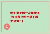 野生灵芝粉一次用量多少(用多少野生灵芝粉才合适？)
