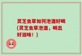 灵芝虫草如何泡酒好喝(灵芝虫草泡酒，喝出好滋味！)