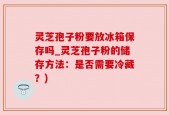 灵芝孢子粉要放冰箱保存吗_灵芝孢子粉的储存方法：是否需要冷藏？)