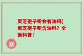 灵芝孢子粉会有油吗(灵芝孢子粉含油吗？全面科普！