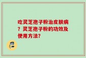 吃灵芝孢子粉治皮肤病？灵芝孢子粉的功效及使用方法？