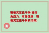 赛善灵芝孢子粉(提高免疫力，享受健康：赛善灵芝孢子粉的功效)
