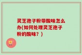 灵芝孢子粉带酸味怎么办(如何处理灵芝孢子粉的酸味？)