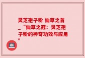 灵芝孢子粉 仙草之首_“仙草之冠：灵芝孢子粉的神奇功效与应用”