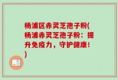 杨浦区赤灵芝孢子粉(杨浦赤灵芝孢子粉：提升免疫力，守护健康！)