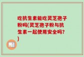吃抗生素能吃灵芝孢子粉吗(灵芝孢子粉与抗生素一起使用安全吗？)
