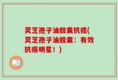 灵芝孢子油胶囊抗癌(灵芝孢子油胶囊：有效抗癌明星！)